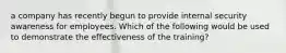 a company has recently begun to provide internal security awareness for employees. Which of the following would be used to demonstrate the effectiveness of the training?