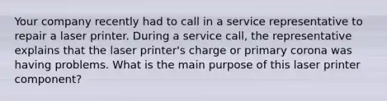 Your company recently had to call in a service representative to repair a laser printer. During a service call, the representative explains that the laser printer's charge or primary corona was having problems. What is the main purpose of this laser printer component?