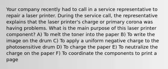 Your company recently had to call in a service representative to repair a laser printer. During the service call, the representative explains that the laser printer's charge or primary corona was having problems. What is the main purpose of this laser printer component? A) To melt the toner into the paper B) To write the image on the drum C) To apply a uniform negative charge to the photosensitive drum D) To charge the paper E) To neutralize the charge on the paper F) To coordinate the components to print a page