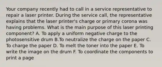 Your company recently had to call in a service representative to repair a laser printer. During the service call, the representative explains that the laser printer's charge or primary corona was having problems. What is the main purpose of this laser printing component? A. To apply a uniform negative charge to the photosensitive drum B.To neutralize the charge on the paper C. To charge the paper D. To melt the toner into the paper E. To write the image on the drum F. To coordinate the components to print a page