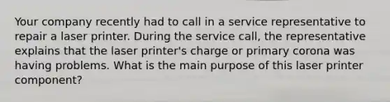 Your company recently had to call in a service representative to repair a laser printer. During the service call, the representative explains that the laser printer's charge or primary corona was having problems. What is the main purpose of this laser printer component?