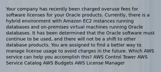 Your company has recently been charged overuse fees for software licenses for your Oracle products. Currently, there is a hybrid environment with Amazon EC2 instances running databases and on-premises virtual machines running Oracle databases. It has been determined that the Oracle software must continue to be used, and there will not be a shift to other database products. You are assigned to find a better way to manage license usage to avoid charges in the future. Which AWS service can help you accomplish this? AWS Control Tower AWS Service Catalog AWS Budgets AWS License Manager