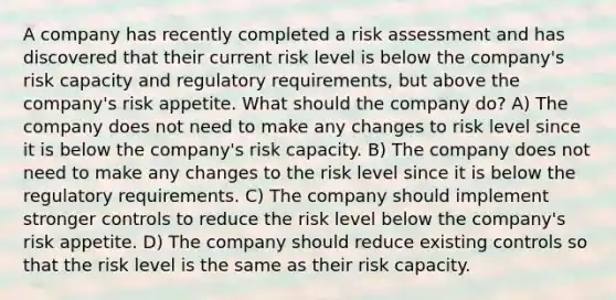 A company has recently completed a risk assessment and has discovered that their current risk level is below the company's risk capacity and regulatory requirements, but above the company's risk appetite. What should the company do? A) The company does not need to make any changes to risk level since it is below the company's risk capacity. B) The company does not need to make any changes to the risk level since it is below the regulatory requirements. C) The company should implement stronger controls to reduce the risk level below the company's risk appetite. D) The company should reduce existing controls so that the risk level is the same as their risk capacity.