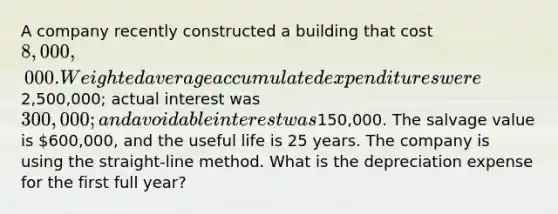 A company recently constructed a building that cost 8,000,000. <a href='https://www.questionai.com/knowledge/koL1NUNNcJ-weighted-average' class='anchor-knowledge'>weighted average</a> accumulated expenditures were2,500,000; actual interest was 300,000; and avoidable interest was150,000. The salvage value is 600,000, and the useful life is 25 years. The company is using the straight-line method. What is the depreciation expense for the first full year?