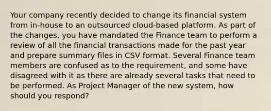 Your company recently decided to change its financial system from in-house to an outsourced cloud-based platform. As part of the changes, you have mandated the Finance team to perform a review of all the financial transactions made for the past year and prepare summary files in CSV format. Several Finance team members are confused as to the requirement, and some have disagreed with it as there are already several tasks that need to be performed. As Project Manager of the new system, how should you respond?