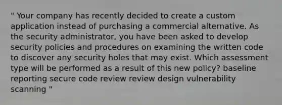 " Your company has recently decided to create a custom application instead of purchasing a commercial alternative. As the security administrator, you have been asked to develop security policies and procedures on examining the written code to discover any security holes that may exist. Which assessment type will be performed as a result of this new policy? baseline reporting secure code review review design vulnerability scanning "