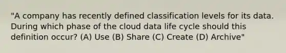 "A company has recently defined classification levels for its data. During which phase of the cloud data life cycle should this definition occur? (A) Use (B) Share (C) Create (D) Archive"