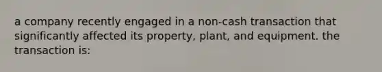 a company recently engaged in a non-cash transaction that significantly affected its property, plant, and equipment. the transaction is: