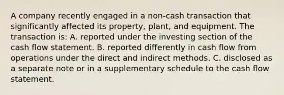 A company recently engaged in a non-cash transaction that significantly affected its property, plant, and equipment. The transaction is: A. reported under the investing section of the cash flow statement. B. reported differently in cash flow from operations under the direct and indirect methods. C. disclosed as a separate note or in a supplementary schedule to the cash flow statement.