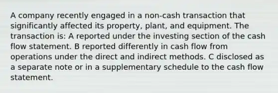 A company recently engaged in a non-cash transaction that significantly affected its property, plant, and equipment. The transaction is: A reported under the investing section of the cash flow statement. B reported differently in cash flow from operations under the direct and indirect methods. C disclosed as a separate note or in a supplementary schedule to the cash flow statement.