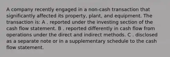 A company recently engaged in a non-cash transaction that significantly affected its property, plant, and equipment. The transaction is: A . reported under the investing section of the cash flow statement. B . reported differently in cash flow from operations under the direct and indirect methods. C . disclosed as a separate note or in a supplementary schedule to the cash flow statement.