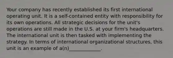 Your company has recently established its first international operating unit. It is a self-contained entity with responsibility for its own operations. All strategic decisions for the unit's operations are still made in the U.S. at your firm's headquarters. The international unit is then tasked with implementing the strategy. In terms of international organizational structures, this unit is an example of a(n)_____________.