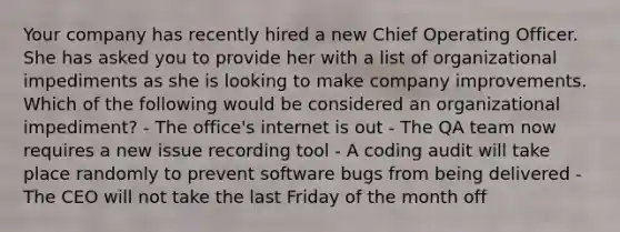 Your company has recently hired a new Chief Operating Officer. She has asked you to provide her with a list of organizational impediments as she is looking to make company improvements. Which of the following would be considered an organizational impediment? - The office's internet is out - The QA team now requires a new issue recording tool - A coding audit will take place randomly to prevent software bugs from being delivered - The CEO will not take the last Friday of the month off