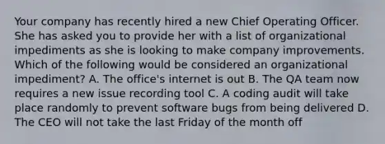 Your company has recently hired a new Chief Operating Officer. She has asked you to provide her with a list of organizational impediments as she is looking to make company improvements. Which of the following would be considered an organizational impediment? A. The office's internet is out B. The QA team now requires a new issue recording tool C. A coding audit will take place randomly to prevent software bugs from being delivered D. The CEO will not take the last Friday of the month off