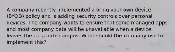 A company recently implemented a bring your own device (BYOD) policy and is adding security controls over personal devices. The company wants to ensure that some managed apps and most company data will be unavailable when a device leaves the corporate campus. What should the company use to implement this?