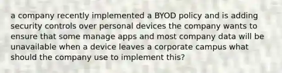 a company recently implemented a BYOD policy and is adding security controls over personal devices the company wants to ensure that some manage apps and most company data will be unavailable when a device leaves a corporate campus what should the company use to implement this?