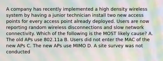 A company has recently implemented a high density wireless system by having a junior technician install two new access points for every access point already deployed. Users are now reporting random wireless disconnections and slow network connectivity. Which of the following is the MOST likely cause? A. The old APs use 802.11a B. Users did not enter the MAC of the new APs C. The new APs use MIMO D. A site survey was not conducted