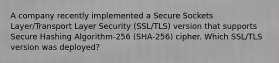 A company recently implemented a Secure Sockets Layer/Transport Layer Security (SSL/TLS) version that supports Secure Hashing Algorithm-256 (SHA-256) cipher. Which SSL/TLS version was deployed?