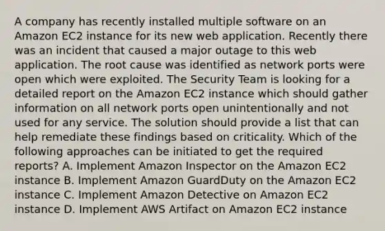 A company has recently installed multiple software on an Amazon EC2 instance for its new web application. Recently there was an incident that caused a major outage to this web application. The root cause was identified as network ports were open which were exploited. The Security Team is looking for a detailed report on the Amazon EC2 instance which should gather information on all network ports open unintentionally and not used for any service. The solution should provide a list that can help remediate these findings based on criticality. Which of the following approaches can be initiated to get the required reports? A. Implement Amazon Inspector on the Amazon EC2 instance B. Implement Amazon GuardDuty on the Amazon EC2 instance C. Implement Amazon Detective on Amazon EC2 instance D. Implement AWS Artifact on Amazon EC2 instance