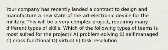 Your company has recently landed a contract to design and manufacture a new state-of-the-art electronic device for the military. This will be a very complex project, requiring many different types of skills. Which of the following types of teams is most suited for the project? A) problem-solving B) self-managed C) cross-functional D) virtual E) task-resolution