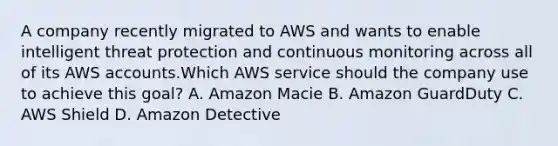 A company recently migrated to AWS and wants to enable intelligent threat protection and continuous monitoring across all of its AWS accounts.Which AWS service should the company use to achieve this goal? A. Amazon Macie B. Amazon GuardDuty C. AWS Shield D. Amazon Detective