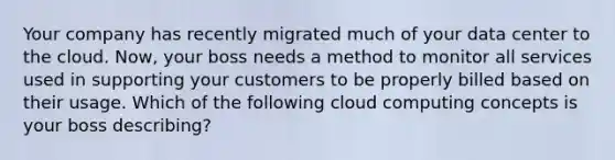 Your company has recently migrated much of your data center to the cloud. Now, your boss needs a method to monitor all services used in supporting your customers to be properly billed based on their usage. Which of the following cloud computing concepts is your boss describing?