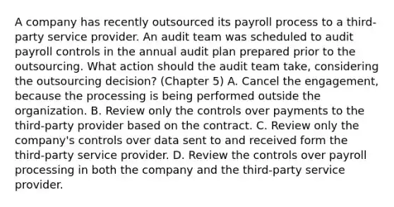 A company has recently outsourced its payroll process to a third-party service provider. An audit team was scheduled to audit payroll controls in the annual audit plan prepared prior to the outsourcing. What action should the audit team take, considering the outsourcing decision? (Chapter 5) A. Cancel the engagement, because the processing is being performed outside the organization. B. Review only the controls over payments to the third-party provider based on the contract. C. Review only the company's controls over data sent to and received form the third-party service provider. D. Review the controls over payroll processing in both the company and the third-party service provider.