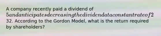 A company recently paid a dividend of 5 and anticipates decreasing the dividend at a constant rate of 2% per year, indefinitely. The current share price of the stock is32. According to the Gordon Model, what is the return required by shareholders?