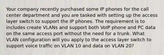 Your company recently purchased some IP phones for the call center department and you are tasked with setting up the access layer switch to support the IP phones. The requirement is to includes create VLANs and support both VoIP phone and PC data on the same access port without the need for a trunk. What VLAN configuration will you apply to the access layer switch to support voice traffic on VLAN 10 and data on VLAN 20?