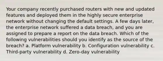 Your company recently purchased routers with new and updated features and deployed them in the highly secure enterprise network without changing the default settings. A few days later, the enterprise network suffered a data breach, and you are assigned to prepare a report on the data breach. Which of the following vulnerabilities should you identify as the source of the breach? a. Platform vulnerability b. Configuration vulnerability c. Third-party vulnerability d. Zero-day vulnerability