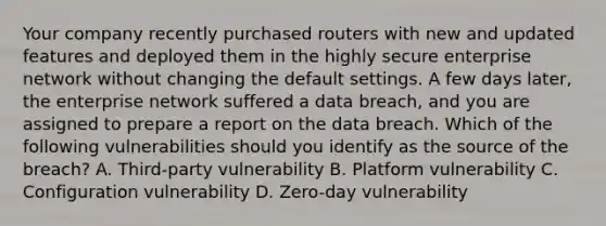 Your company recently purchased routers with new and updated features and deployed them in the highly secure enterprise network without changing the default settings. A few days later, the enterprise network suffered a data breach, and you are assigned to prepare a report on the data breach. Which of the following vulnerabilities should you identify as the source of the breach? A. Third-party vulnerability B. Platform vulnerability C. Configuration vulnerability D. Zero-day vulnerability