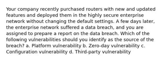 Your company recently purchased routers with new and updated features and deployed them in the highly secure enterprise network without changing the default settings. A few days later, the enterprise network suffered a data breach, and you are assigned to prepare a report on the data breach. Which of the following vulnerabilities should you identify as the source of the breach? a. Platform vulnerability b. Zero-day vulnerability c. Configuration vulnerability d. Third-party vulnerability