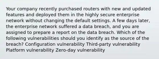 Your company recently purchased routers with new and updated features and deployed them in the highly secure enterprise network without changing the default settings. A few days later, the enterprise network suffered a data breach, and you are assigned to prepare a report on the data breach. Which of the following vulnerabilities should you identify as the source of the breach? Configuration vulnerability Third-party vulnerability Platform vulnerability Zero-day vulnerability