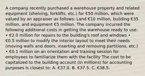 A company recently purchased a warehouse property and related equipment (shelving, forklifts, etc.) for €50 million, which were valued by an appraiser as follows: Land €10 million, building €35 million, and equipment €5 million. The company incurred the following additional costs in getting the warehouse ready to use: • €2.0 million for repairs to the building's roof and windows • €0.5 million to modify the interior layout to meet their needs (moving walls and doors, inserting and removing partitions, etc.) • €0.1 million on an orientation and training session for employees to familiarize them with the facility The cost to be capitalized to the building account (in millions) for accounting purposes is closest to: A. €37.0. B. €37.5. C. €38.5.