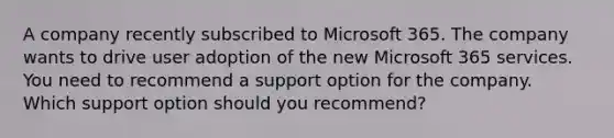 A company recently subscribed to Microsoft 365. The company wants to drive user adoption of the new Microsoft 365 services. You need to recommend a support option for the company. Which support option should you recommend?