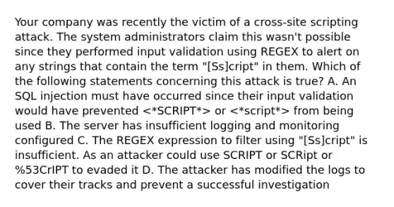 Your company was recently the victim of a cross-site scripting attack. The system administrators claim this wasn't possible since they performed input validation using REGEX to alert on any strings that contain the term "[Ss]cript" in them. Which of the following statements concerning this attack is true? A. An SQL injection must have occurred since their input validation would have prevented or from being used B. The server has insufficient logging and monitoring configured C. The REGEX expression to filter using "[Ss]cript" is insufficient. As an attacker could use SCRIPT or SCRipt or %53CrIPT to evaded it D. The attacker has modified the logs to cover their tracks and prevent a successful investigation