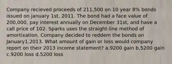 Company recieved proceeds of 211,500 on 10 year 8% bonds issued on january 1st, 2011. The bond had a face value of 200,000, pay interest annually on December 31st, and have a call price of 102. Sparks uses the straight-line method of amortixation. Company decided to reddem the bonds on January1,2013. What amount of gain or loss would company report on their 2013 income statement? a.9200 gain b.5200 gain c.9200 loss d.5200 loss