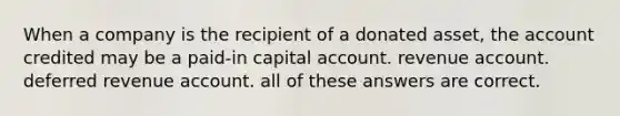 When a company is the recipient of a donated asset, the account credited may be a paid-in capital account. revenue account. deferred revenue account. all of these answers are correct.