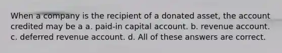 When a company is the recipient of a donated asset, the account credited may be a a. paid-in capital account. b. revenue account. c. deferred revenue account. d. All of these answers are correct.