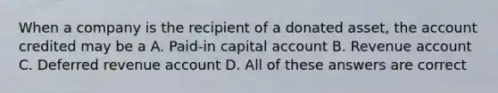 When a company is the recipient of a donated asset, the account credited may be a A. Paid-in capital account B. Revenue account C. Deferred revenue account D. All of these answers are correct