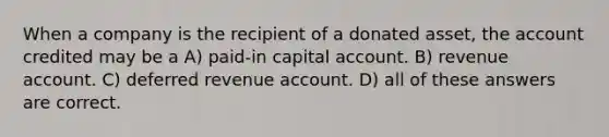 When a company is the recipient of a donated asset, the account credited may be a A) paid-in capital account. B) revenue account. C) deferred revenue account. D) all of these answers are correct.