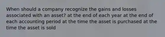 When should a company recognize the gains and losses associated with an asset? at the end of each year at the end of each accounting period at the time the asset is purchased at the time the asset is sold