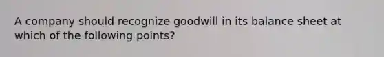 A company should recognize goodwill in its balance sheet at which of the following points?