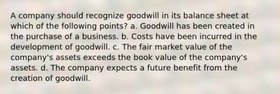 A company should recognize goodwill in its balance sheet at which of the following points? a. Goodwill has been created in the purchase of a business. b. Costs have been incurred in the development of goodwill. c. The fair market value of the company's assets exceeds the book value of the company's assets. d. The company expects a future benefit from the creation of goodwill.