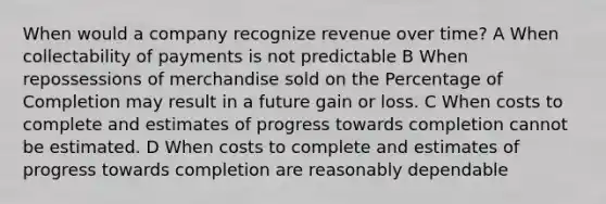 When would a company recognize revenue over time? A When collectability of payments is not predictable B When repossessions of merchandise sold on the Percentage of Completion may result in a future gain or loss. C When costs to complete and estimates of progress towards completion cannot be estimated. D When costs to complete and estimates of progress towards completion are reasonably dependable