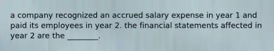 a company recognized an accrued salary expense in year 1 and paid its employees in year 2. the financial statements affected in year 2 are the ________.