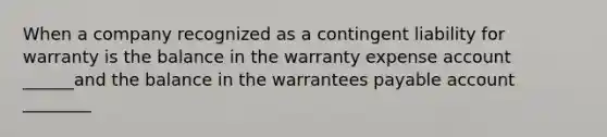 When a company recognized as a contingent liability for warranty is the balance in the warranty expense account ______and the balance in the warrantees payable account ________