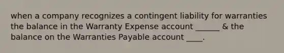 when a company recognizes a contingent liability for warranties the balance in the Warranty Expense account ______ & the balance on the Warranties Payable account ____.