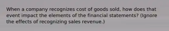 When a company recognizes cost of goods sold, how does that event impact the elements of the financial statements? (Ignore the effects of recognizing sales revenue.)