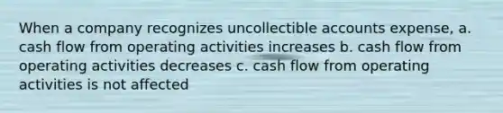 When a company recognizes uncollectible accounts expense, a. cash flow from operating activities increases b. cash flow from operating activities decreases c. cash flow from operating activities is not affected